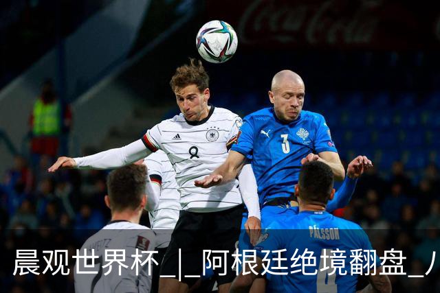 晨观世界杯 | 阿根廷绝境翻盘 八强全部产生
